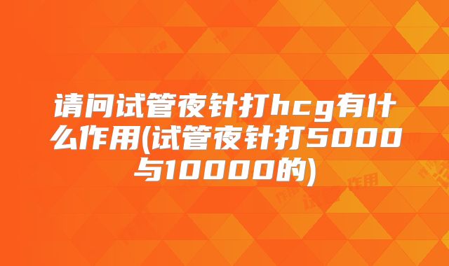 请问试管夜针打hcg有什么作用(试管夜针打5000与10000的)
