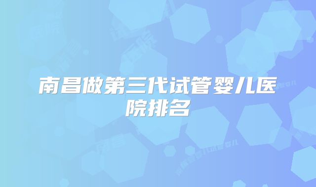 南昌做第三代试管婴儿医院排名