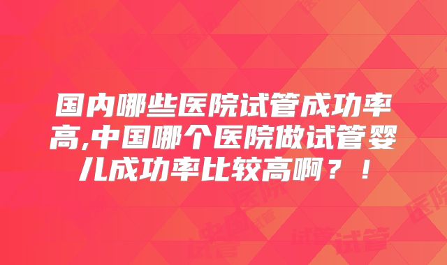 国内哪些医院试管成功率高,中国哪个医院做试管婴儿成功率比较高啊？！