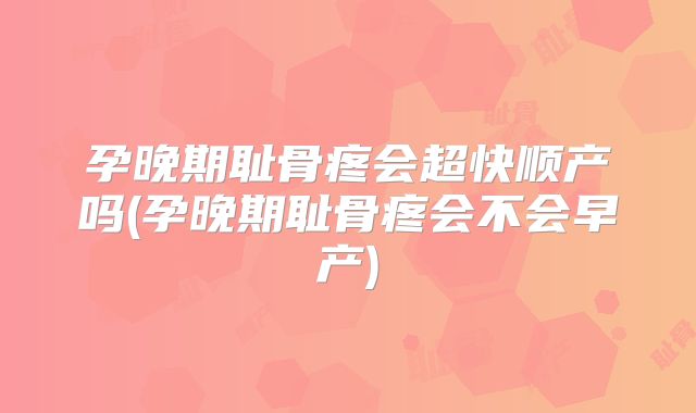 孕晚期耻骨疼会超快顺产吗(孕晚期耻骨疼会不会早产)