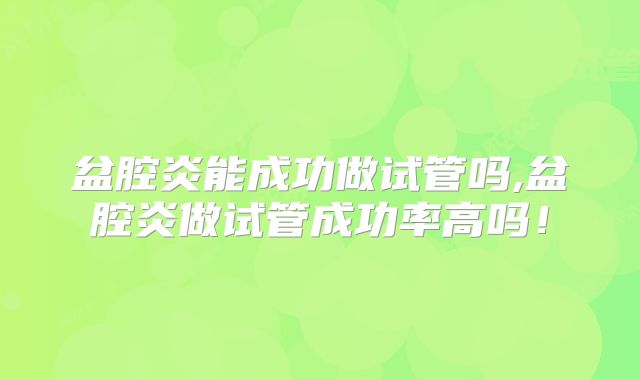 盆腔炎能成功做试管吗,盆腔炎做试管成功率高吗！