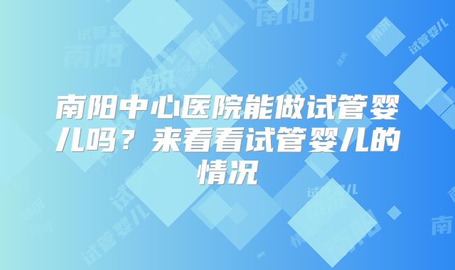 南阳中心医院能做试管婴儿吗？来看看试管婴儿的情况