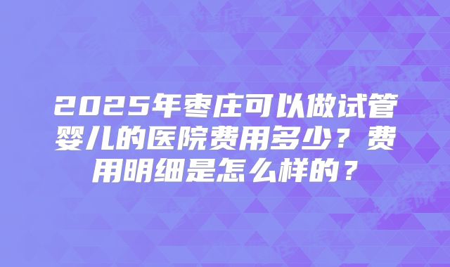 2025年枣庄可以做试管婴儿的医院费用多少?费用明细是怎么样的?