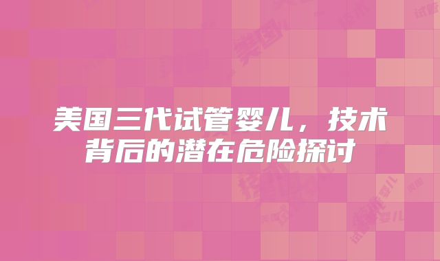 美国三代试管婴儿,技术背后的潜在危险探讨