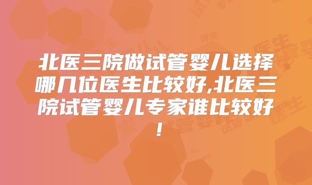 北医三院做试管婴儿选择哪几位医生比较好,北医三院试管婴儿专家谁比较好！