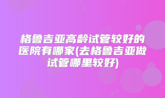 格鲁吉亚高龄试管较好的医院有哪家(去格鲁吉亚做试管哪里较好)