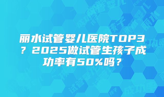 丽水试管婴儿医院TOP3?2025做试管生孩子成功率有50%吗?