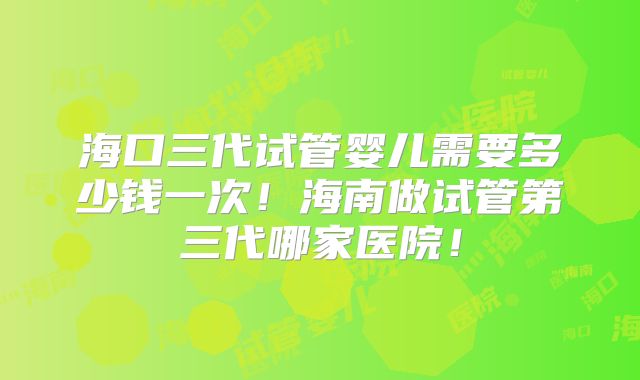 海口三代试管婴儿需要多少钱一次!海南做试管第三代哪家医院!