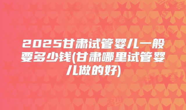 2025甘肃试管婴儿一般要多少钱(甘肃哪里试管婴儿做的好)