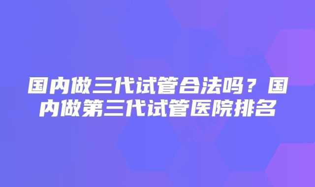 国内做三代试管合法吗？国内做第三代试管医院排名