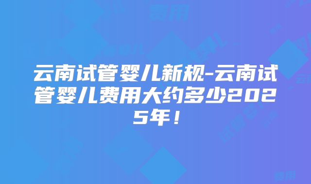 云南试管婴儿新规-云南试管婴儿费用大约多少2025年！