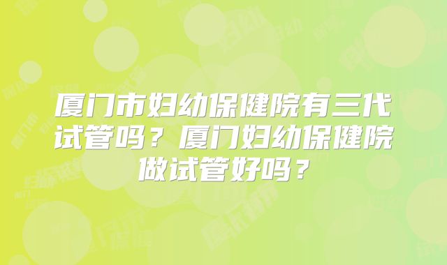 厦门市妇幼保健院有三代试管吗?厦门妇幼保健院做试管好吗?