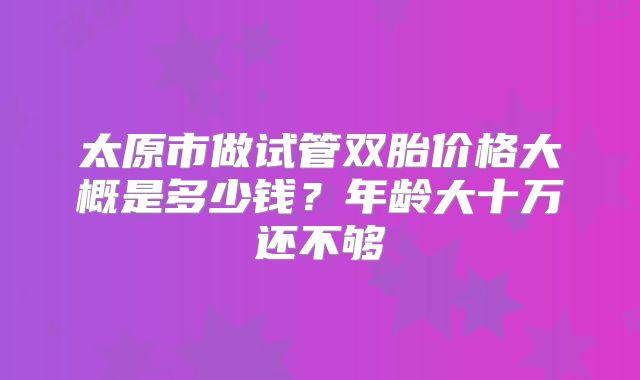 太原市做试管双胎价格大概是多少钱？年龄大十万还不够