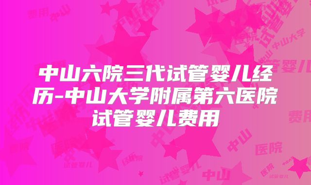 中山六院三代试管婴儿经历-中山大学附属第六医院试管婴儿费用