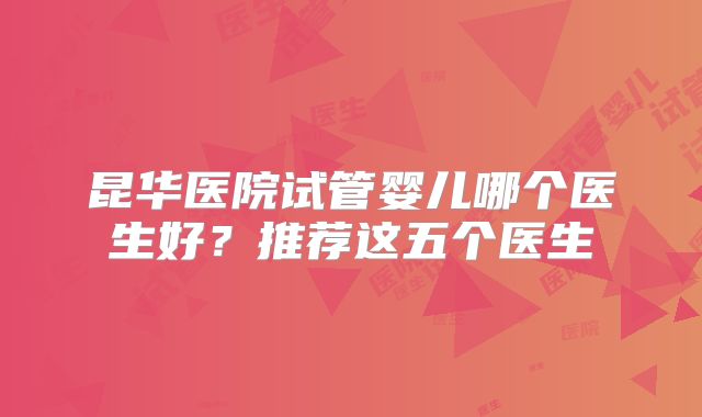 昆华医院试管婴儿哪个医生好？推荐这五个医生