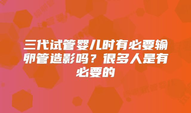 三代试管婴儿时有必要输卵管造影吗?很多人是有必要的
