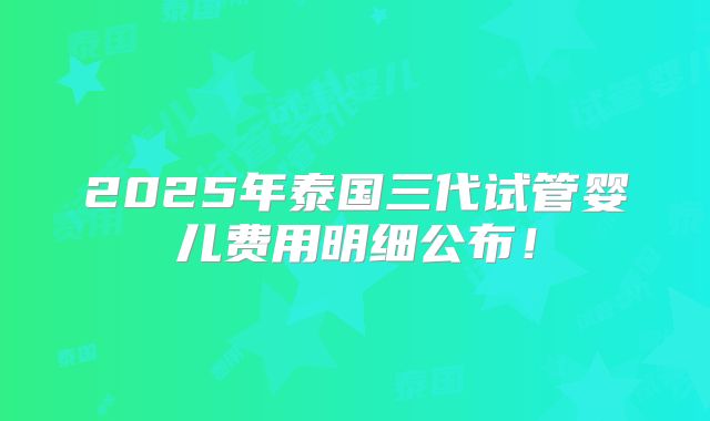 2025年泰国三代试管婴儿费用明细公布！