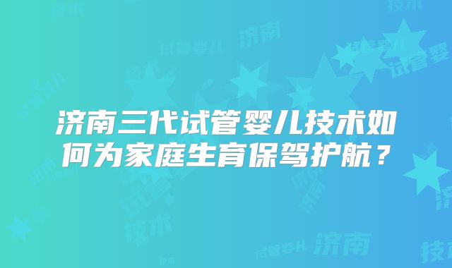 济南三代试管婴儿技术如何为家庭生育保驾护航？