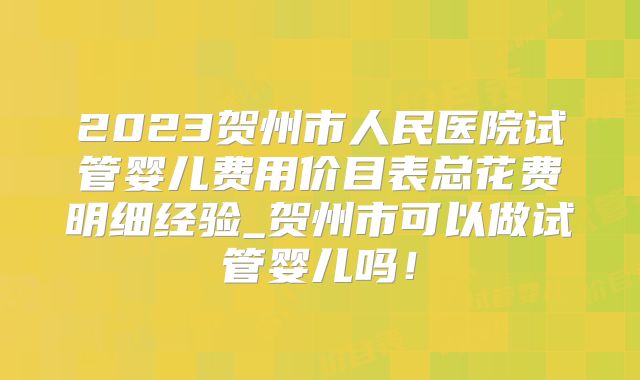 2023贺州市人民医院试管婴儿费用价目表总花费明细经验_贺州市可以做试管婴儿吗!