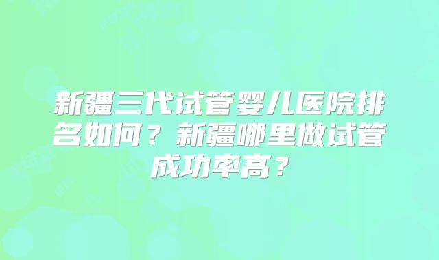 新疆三代试管婴儿医院排名如何？新疆哪里做试管成功率高？