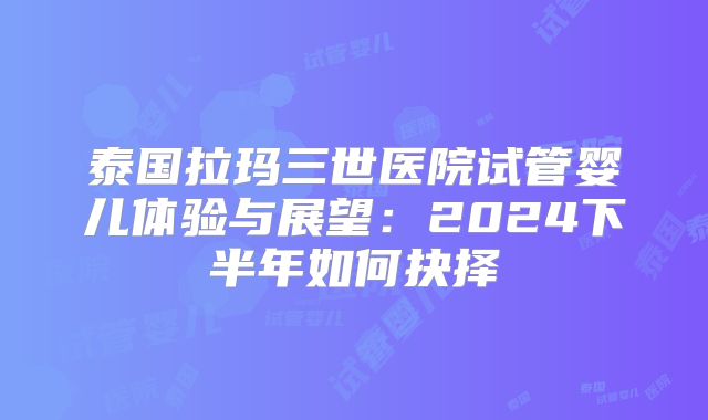 泰国拉玛三世医院试管婴儿体验与展望:2024下半年如何抉择