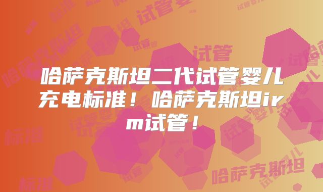 哈萨克斯坦二代试管婴儿充电标准！哈萨克斯坦irm试管！