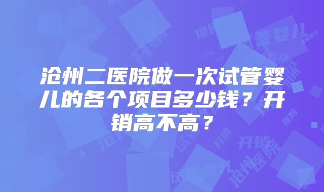 沧州二医院做一次试管婴儿的各个项目多少钱？开销高不高？