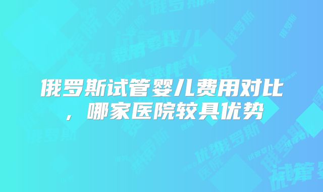 俄罗斯试管婴儿费用对比,哪家医院较具优势