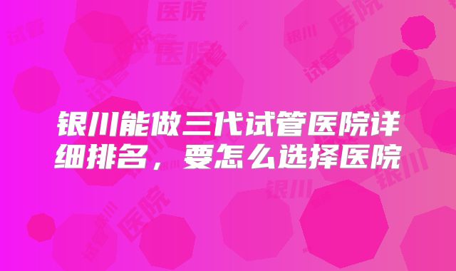 银川能做三代试管医院详细排名，要怎么选择医院