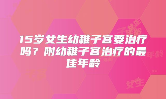 15岁女生幼稚子宫要治疗吗?附幼稚子宫治疗的最佳年龄