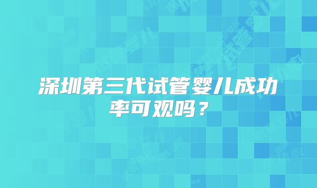 深圳第三代试管婴儿成功率可观吗？