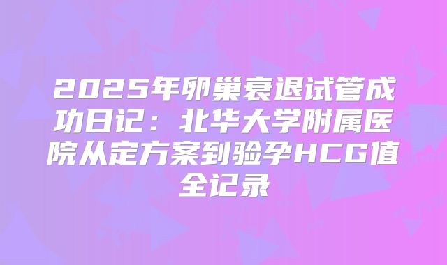 2025年卵巢衰退试管成功日记：北华大学附属医院从定方案到验孕HCG值全记录