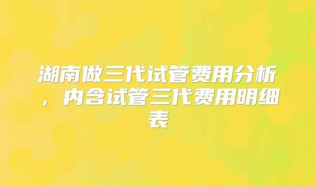 湖南做三代试管费用分析,内含试管三代费用明细表