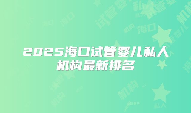 2025海口试管婴儿私人机构最新排名