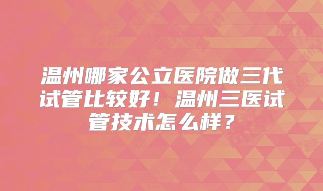 温州哪家公立医院做三代试管比较好!温州三医试管技术怎么样?