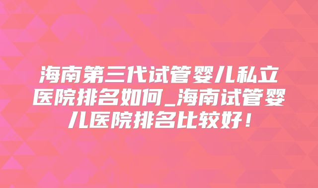 海南第三代试管婴儿私立医院排名如何_海南试管婴儿医院排名比较好！
