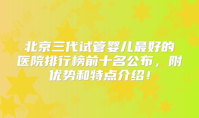 北京三代试管婴儿最好的医院排行榜前十名公布，附优势和特点介绍！