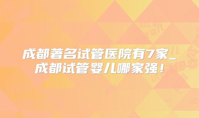 成都著名试管医院有7家_成都试管婴儿哪家强!