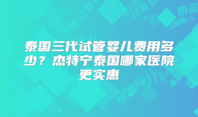 泰国三代试管婴儿费用多少？杰特宁泰国哪家医院更实惠