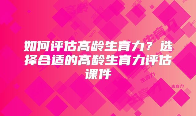 如何评估高龄生育力？选择合适的高龄生育力评估课件