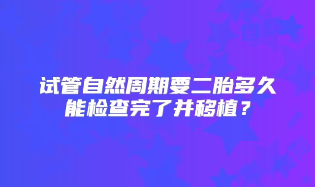 试管自然周期要二胎多久能检查完了并移植？