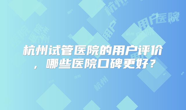 杭州试管医院的用户评价，哪些医院口碑更好？