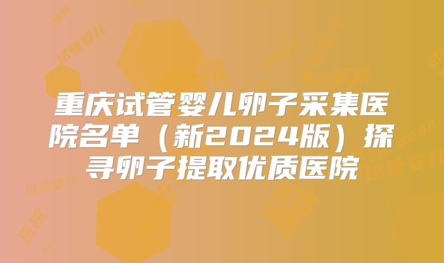 重庆试管婴儿卵子采集医院名单(新2024版)探寻卵子提取优质医院
