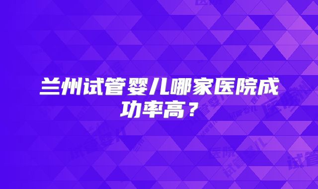 兰州试管婴儿哪家医院成功率高？