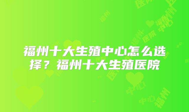 福州十大生殖中心怎么选择？福州十大生殖医院