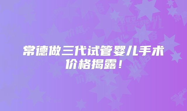 常德做三代试管婴儿手术价格揭露!