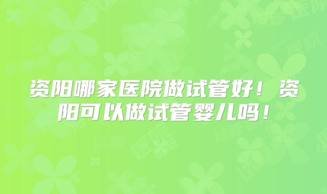 资阳哪家医院做试管好！资阳可以做试管婴儿吗！