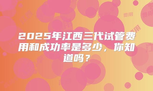 2025年江西三代试管费用和成功率是多少，你知道吗？