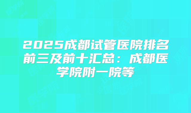 2025成都试管医院排名前三及前十汇总:成都医学院附一院等