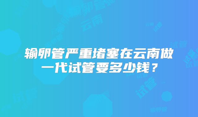 输卵管严重堵塞在云南做一代试管要多少钱?